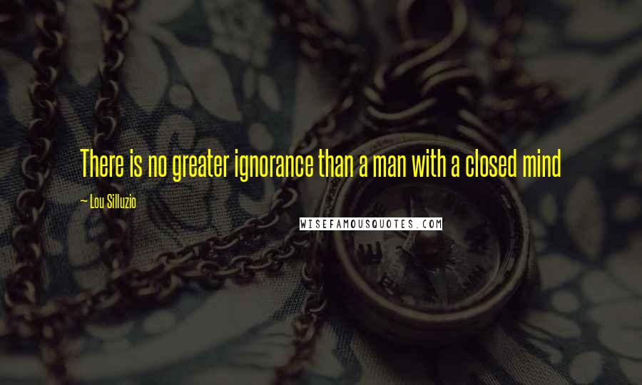 Lou Silluzio Quotes: There is no greater ignorance than a man with a closed mind