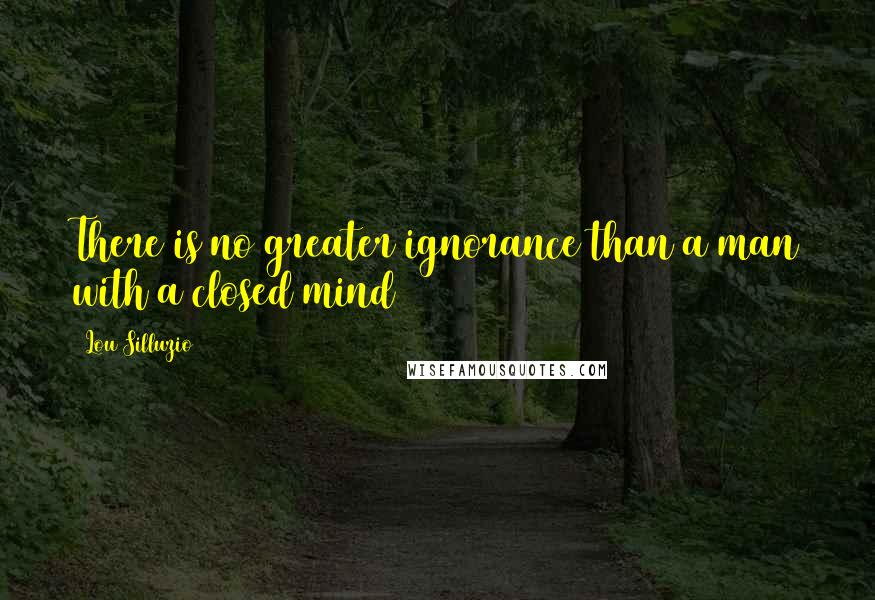 Lou Silluzio Quotes: There is no greater ignorance than a man with a closed mind
