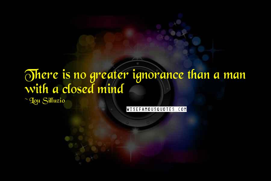 Lou Silluzio Quotes: There is no greater ignorance than a man with a closed mind