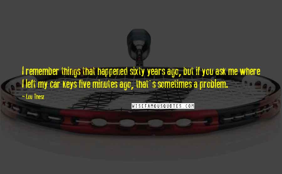 Lou Thesz Quotes: I remember things that happened sixty years ago, but if you ask me where I left my car keys five minutes ago, that's sometimes a problem.