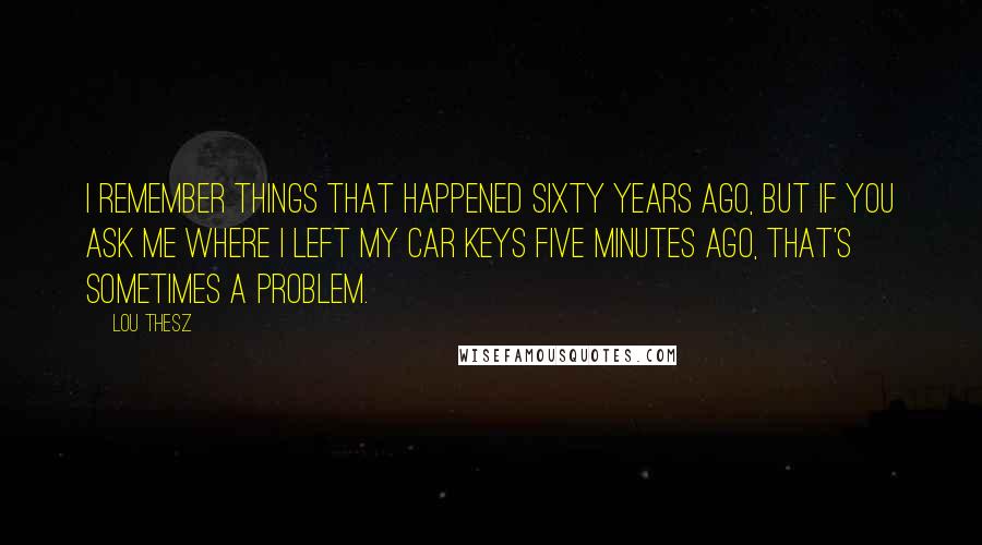 Lou Thesz Quotes: I remember things that happened sixty years ago, but if you ask me where I left my car keys five minutes ago, that's sometimes a problem.