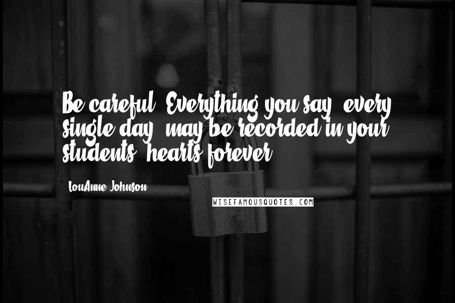 LouAnne Johnson Quotes: Be careful. Everything you say, every single day, may be recorded in your students' hearts forever.