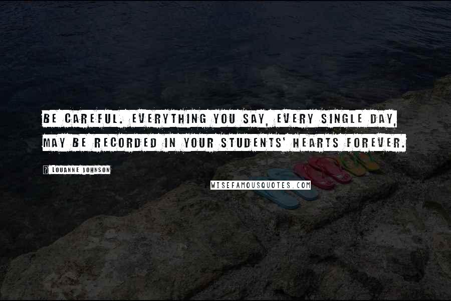 LouAnne Johnson Quotes: Be careful. Everything you say, every single day, may be recorded in your students' hearts forever.