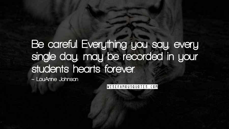 LouAnne Johnson Quotes: Be careful. Everything you say, every single day, may be recorded in your students' hearts forever.