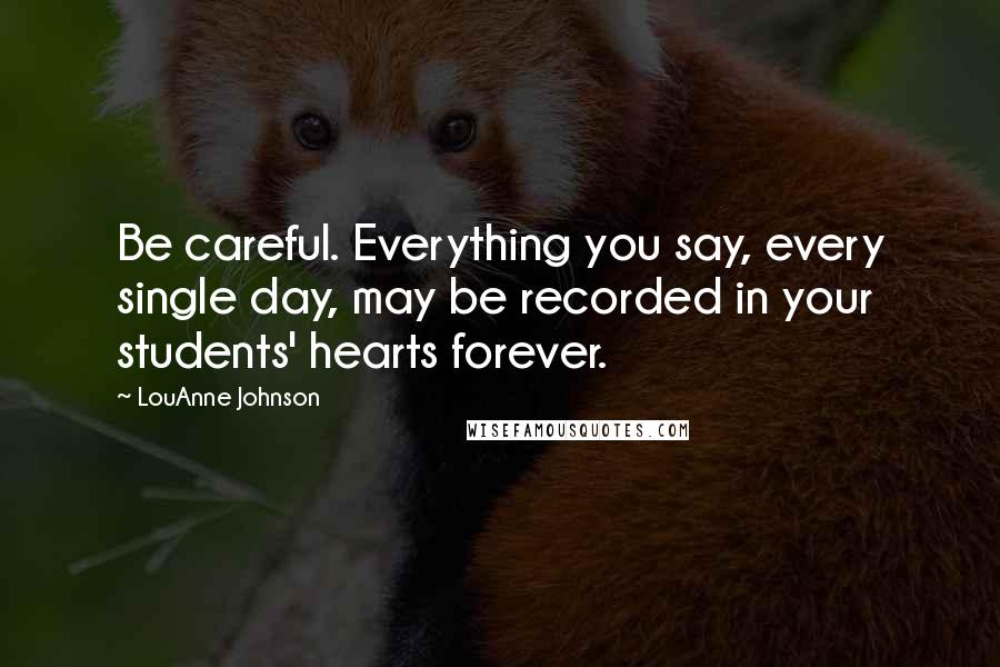 LouAnne Johnson Quotes: Be careful. Everything you say, every single day, may be recorded in your students' hearts forever.