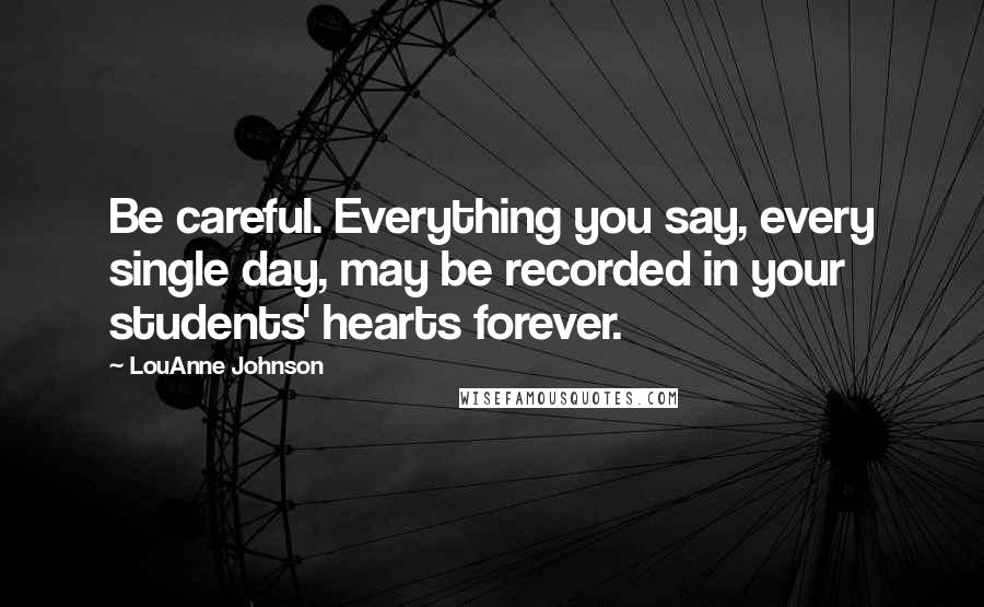 LouAnne Johnson Quotes: Be careful. Everything you say, every single day, may be recorded in your students' hearts forever.