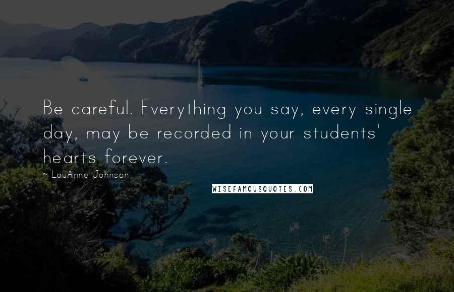 LouAnne Johnson Quotes: Be careful. Everything you say, every single day, may be recorded in your students' hearts forever.