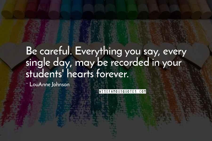 LouAnne Johnson Quotes: Be careful. Everything you say, every single day, may be recorded in your students' hearts forever.