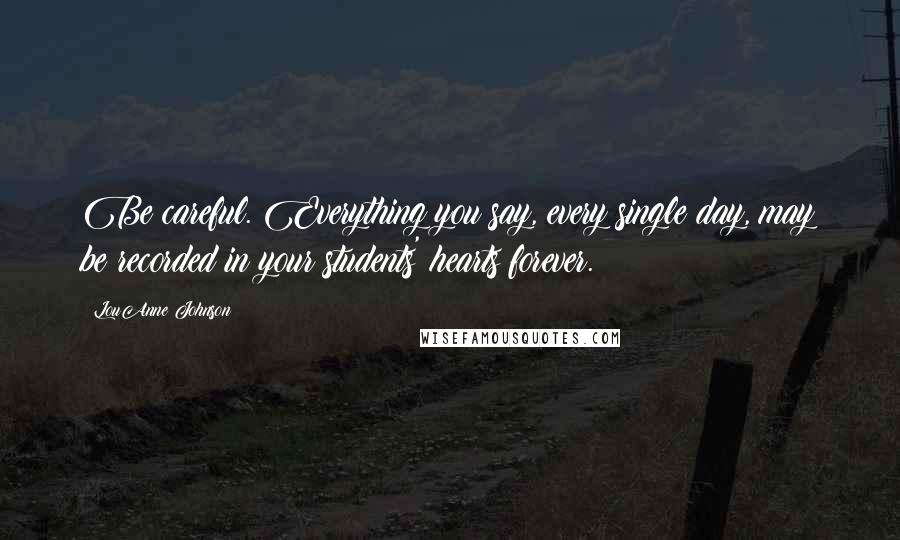LouAnne Johnson Quotes: Be careful. Everything you say, every single day, may be recorded in your students' hearts forever.