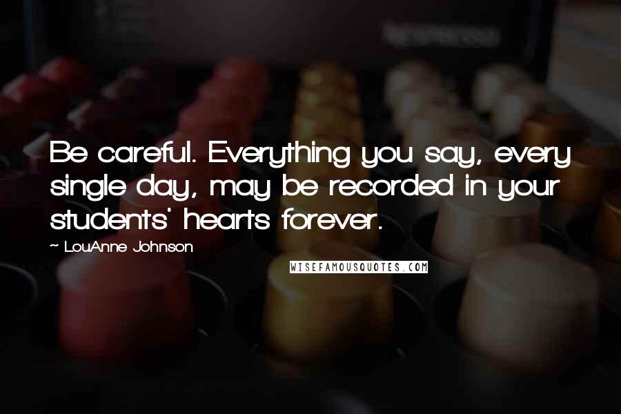 LouAnne Johnson Quotes: Be careful. Everything you say, every single day, may be recorded in your students' hearts forever.