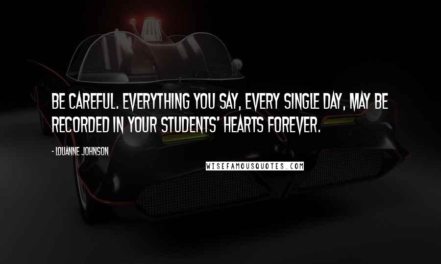 LouAnne Johnson Quotes: Be careful. Everything you say, every single day, may be recorded in your students' hearts forever.