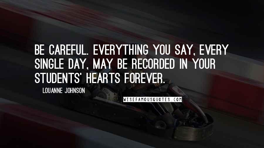 LouAnne Johnson Quotes: Be careful. Everything you say, every single day, may be recorded in your students' hearts forever.