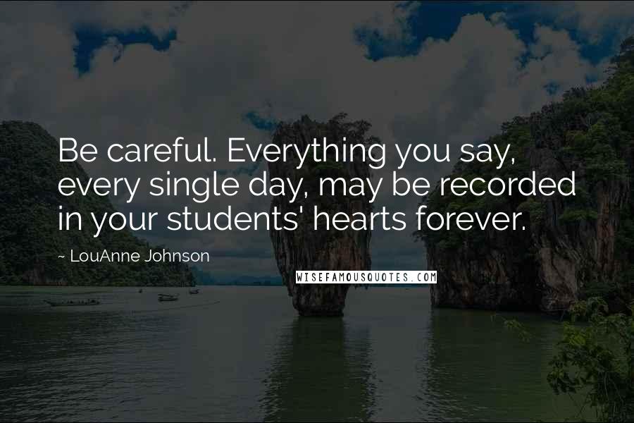 LouAnne Johnson Quotes: Be careful. Everything you say, every single day, may be recorded in your students' hearts forever.