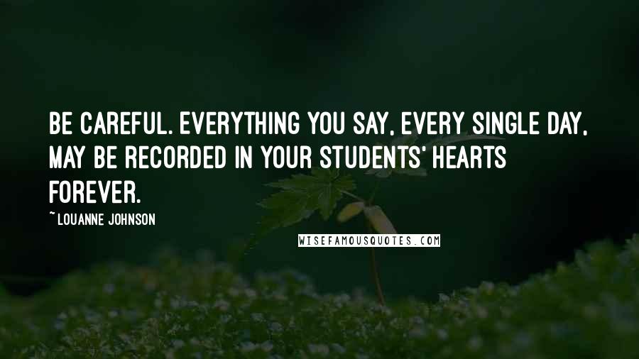 LouAnne Johnson Quotes: Be careful. Everything you say, every single day, may be recorded in your students' hearts forever.