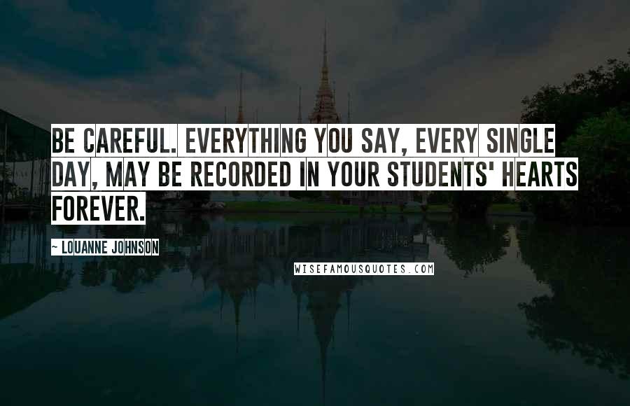 LouAnne Johnson Quotes: Be careful. Everything you say, every single day, may be recorded in your students' hearts forever.