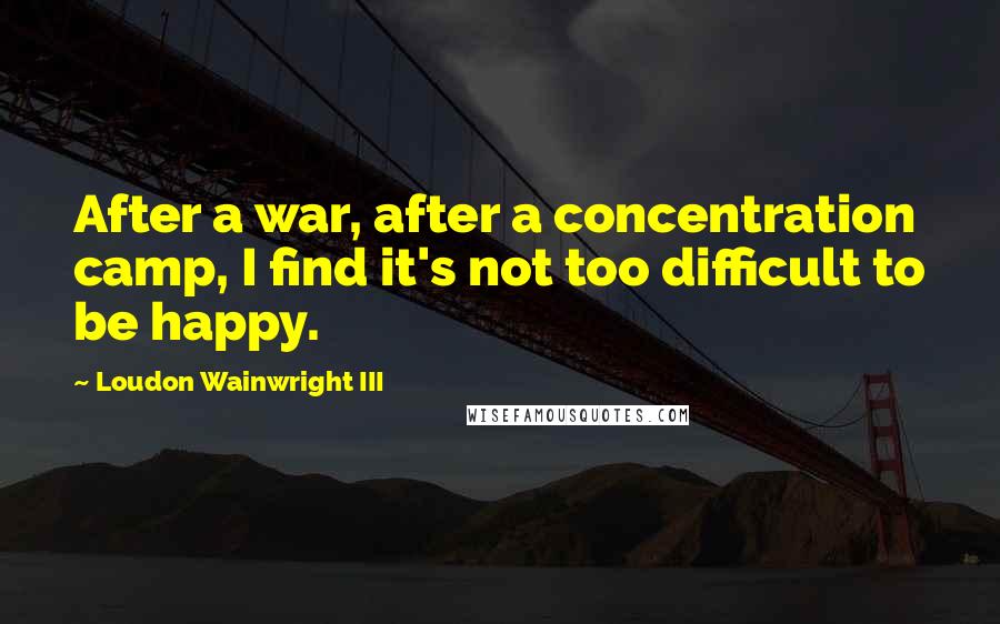 Loudon Wainwright III Quotes: After a war, after a concentration camp, I find it's not too difficult to be happy.