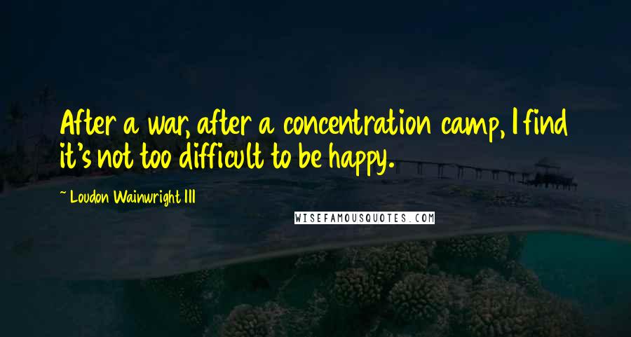 Loudon Wainwright III Quotes: After a war, after a concentration camp, I find it's not too difficult to be happy.