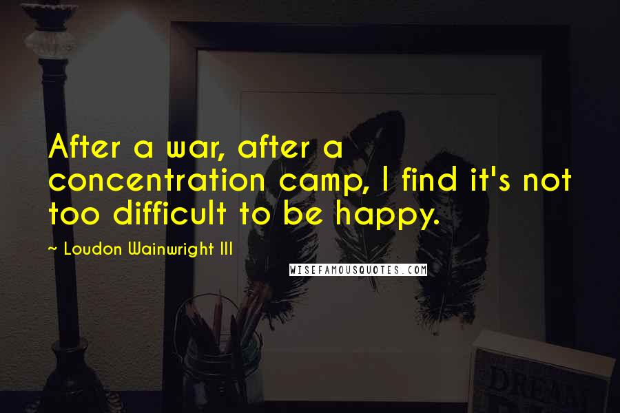 Loudon Wainwright III Quotes: After a war, after a concentration camp, I find it's not too difficult to be happy.