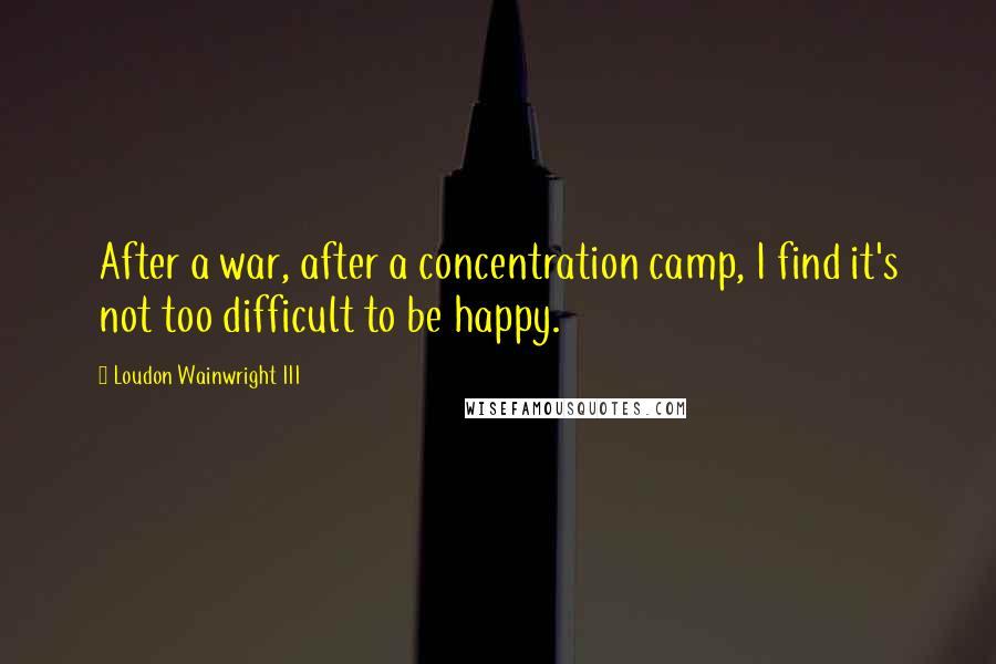 Loudon Wainwright III Quotes: After a war, after a concentration camp, I find it's not too difficult to be happy.