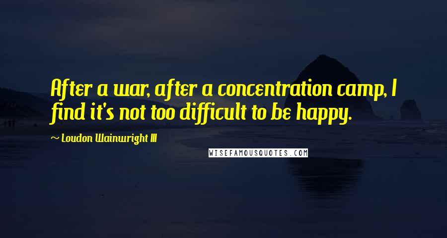 Loudon Wainwright III Quotes: After a war, after a concentration camp, I find it's not too difficult to be happy.