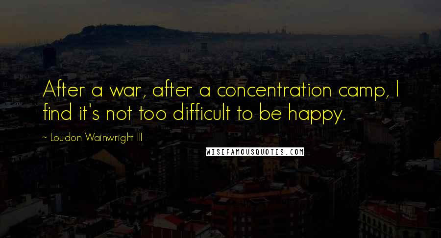 Loudon Wainwright III Quotes: After a war, after a concentration camp, I find it's not too difficult to be happy.