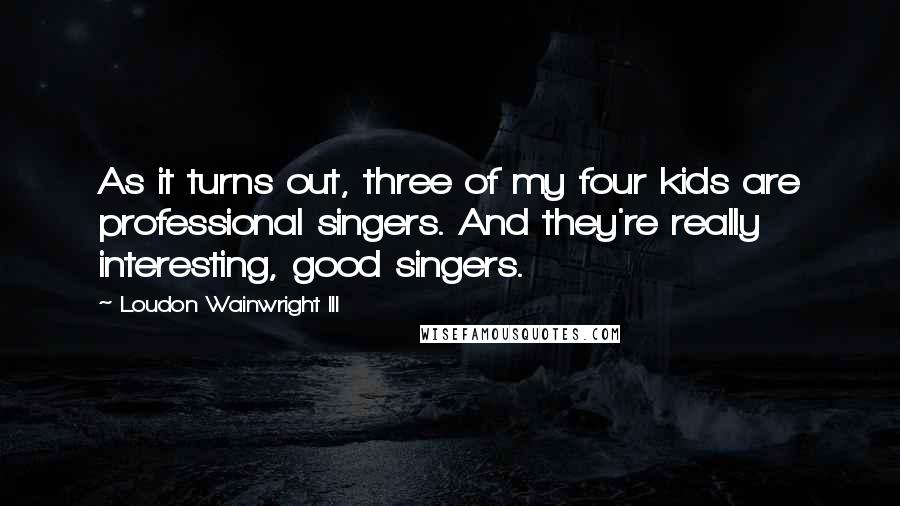 Loudon Wainwright III Quotes: As it turns out, three of my four kids are professional singers. And they're really interesting, good singers.
