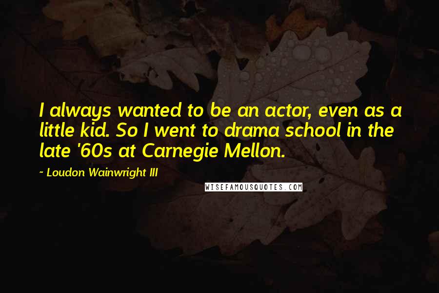 Loudon Wainwright III Quotes: I always wanted to be an actor, even as a little kid. So I went to drama school in the late '60s at Carnegie Mellon.