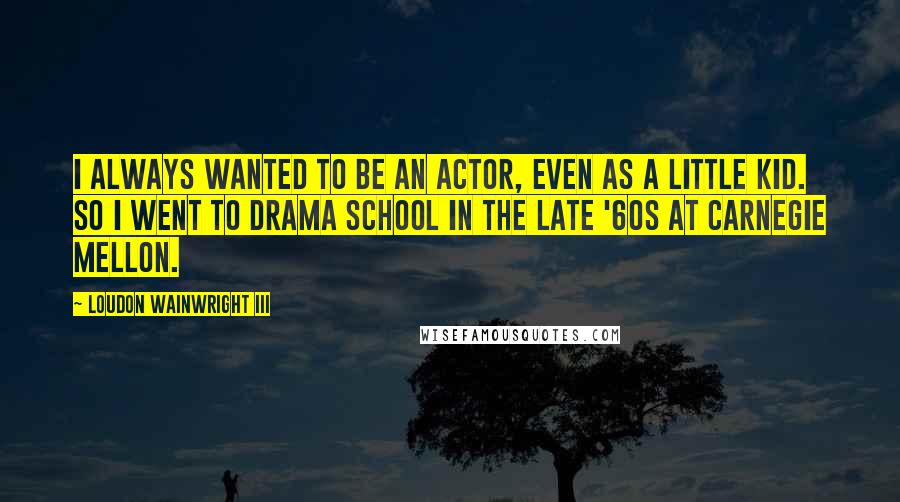 Loudon Wainwright III Quotes: I always wanted to be an actor, even as a little kid. So I went to drama school in the late '60s at Carnegie Mellon.