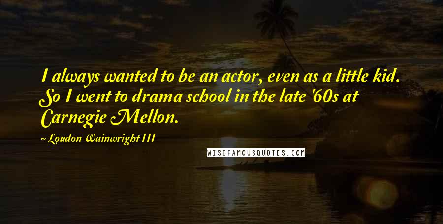 Loudon Wainwright III Quotes: I always wanted to be an actor, even as a little kid. So I went to drama school in the late '60s at Carnegie Mellon.