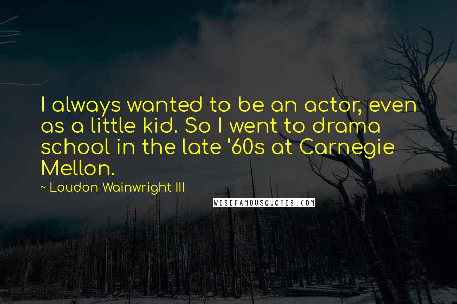 Loudon Wainwright III Quotes: I always wanted to be an actor, even as a little kid. So I went to drama school in the late '60s at Carnegie Mellon.