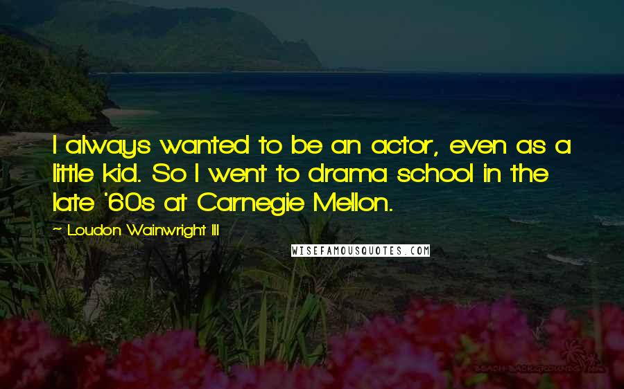 Loudon Wainwright III Quotes: I always wanted to be an actor, even as a little kid. So I went to drama school in the late '60s at Carnegie Mellon.