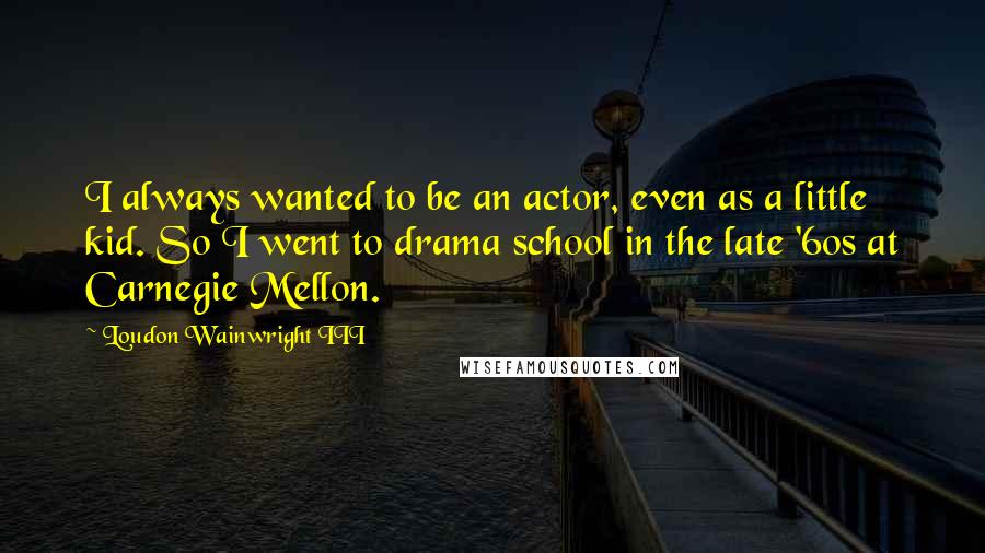 Loudon Wainwright III Quotes: I always wanted to be an actor, even as a little kid. So I went to drama school in the late '60s at Carnegie Mellon.