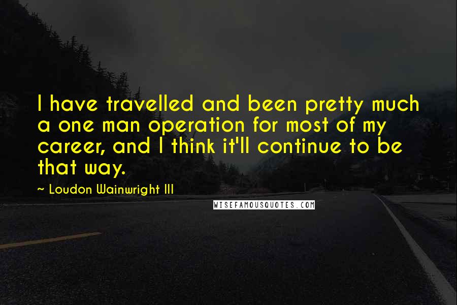 Loudon Wainwright III Quotes: I have travelled and been pretty much a one man operation for most of my career, and I think it'll continue to be that way.