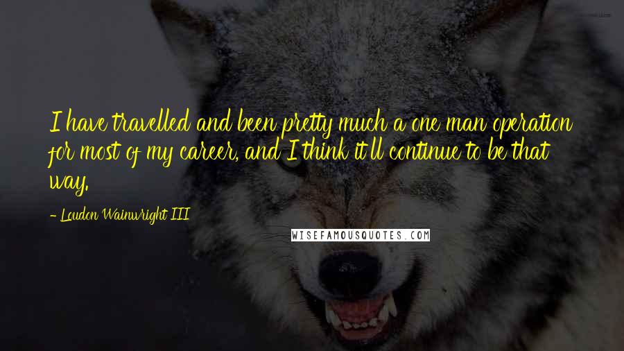 Loudon Wainwright III Quotes: I have travelled and been pretty much a one man operation for most of my career, and I think it'll continue to be that way.