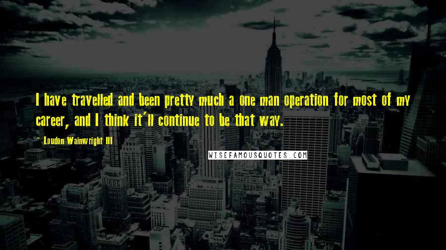 Loudon Wainwright III Quotes: I have travelled and been pretty much a one man operation for most of my career, and I think it'll continue to be that way.