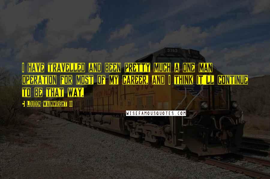 Loudon Wainwright III Quotes: I have travelled and been pretty much a one man operation for most of my career, and I think it'll continue to be that way.
