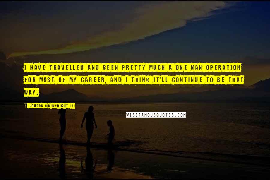 Loudon Wainwright III Quotes: I have travelled and been pretty much a one man operation for most of my career, and I think it'll continue to be that way.