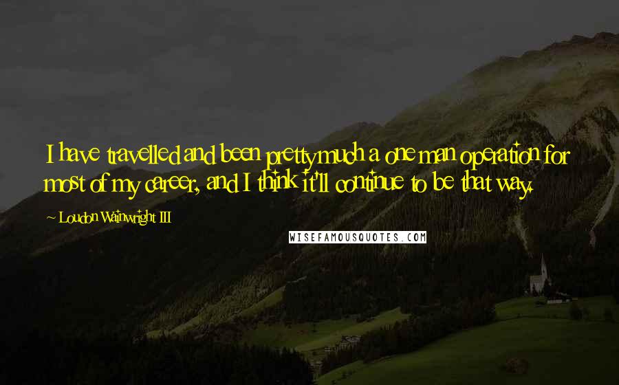 Loudon Wainwright III Quotes: I have travelled and been pretty much a one man operation for most of my career, and I think it'll continue to be that way.