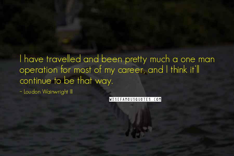 Loudon Wainwright III Quotes: I have travelled and been pretty much a one man operation for most of my career, and I think it'll continue to be that way.