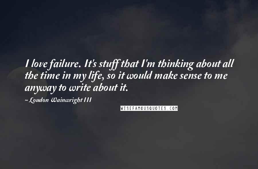 Loudon Wainwright III Quotes: I love failure. It's stuff that I'm thinking about all the time in my life, so it would make sense to me anyway to write about it.