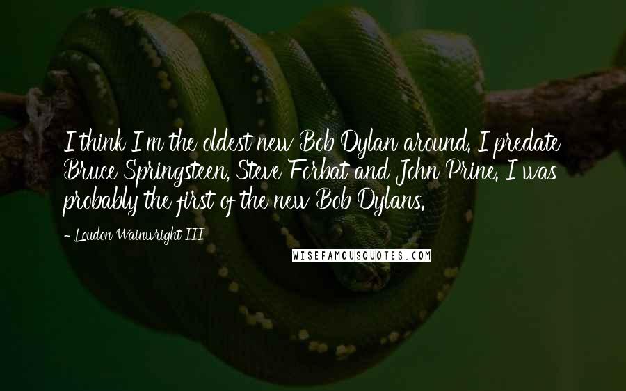 Loudon Wainwright III Quotes: I think I'm the oldest new Bob Dylan around. I predate Bruce Springsteen, Steve Forbat and John Prine. I was probably the first of the new Bob Dylans.