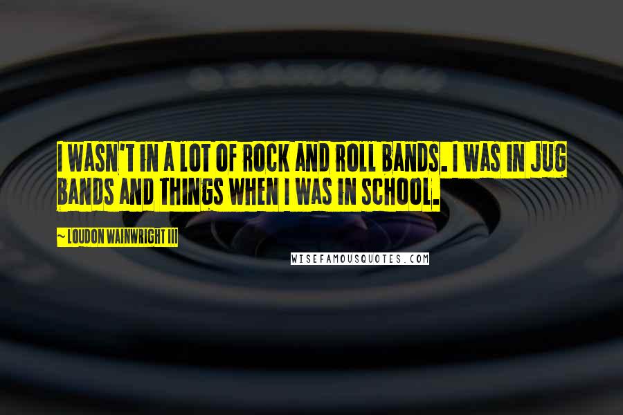 Loudon Wainwright III Quotes: I wasn't in a lot of rock and roll bands. I was in jug bands and things when I was in school.