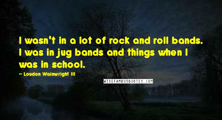 Loudon Wainwright III Quotes: I wasn't in a lot of rock and roll bands. I was in jug bands and things when I was in school.