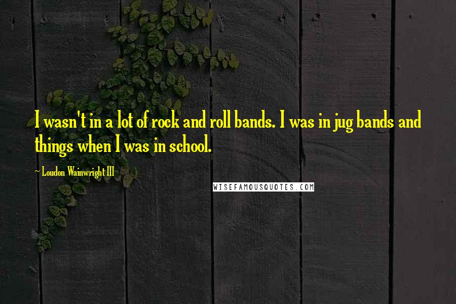 Loudon Wainwright III Quotes: I wasn't in a lot of rock and roll bands. I was in jug bands and things when I was in school.