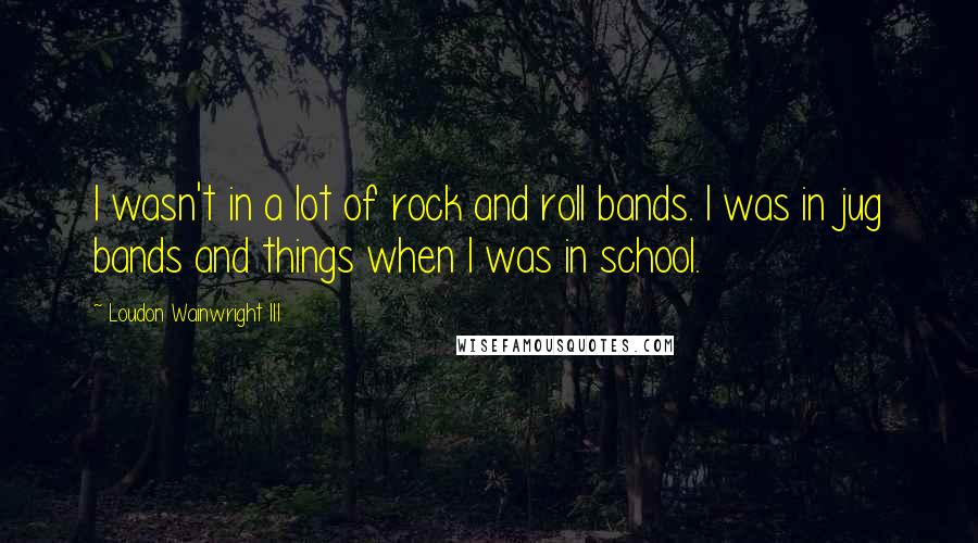 Loudon Wainwright III Quotes: I wasn't in a lot of rock and roll bands. I was in jug bands and things when I was in school.