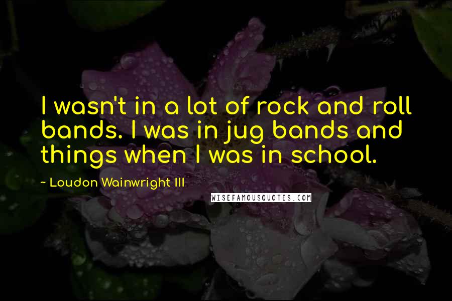 Loudon Wainwright III Quotes: I wasn't in a lot of rock and roll bands. I was in jug bands and things when I was in school.