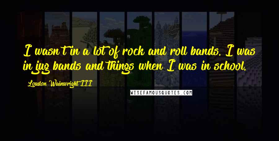 Loudon Wainwright III Quotes: I wasn't in a lot of rock and roll bands. I was in jug bands and things when I was in school.