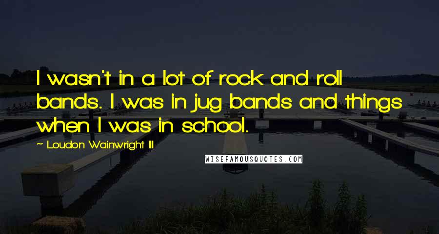 Loudon Wainwright III Quotes: I wasn't in a lot of rock and roll bands. I was in jug bands and things when I was in school.