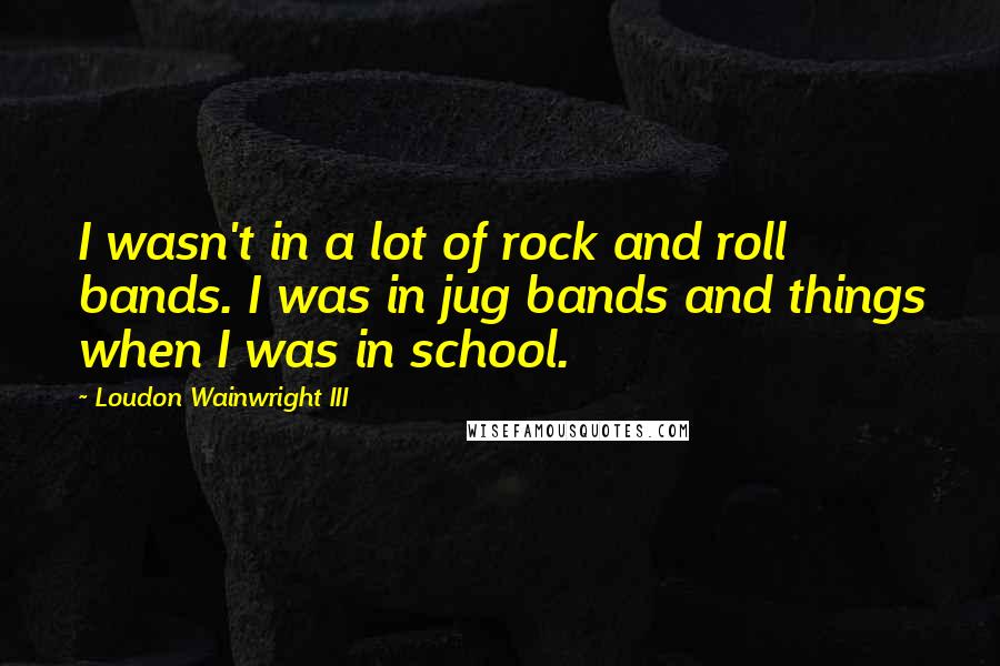 Loudon Wainwright III Quotes: I wasn't in a lot of rock and roll bands. I was in jug bands and things when I was in school.