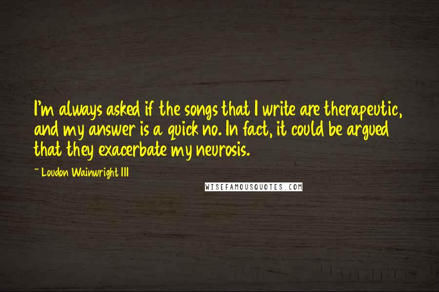 Loudon Wainwright III Quotes: I'm always asked if the songs that I write are therapeutic, and my answer is a quick no. In fact, it could be argued that they exacerbate my neurosis.